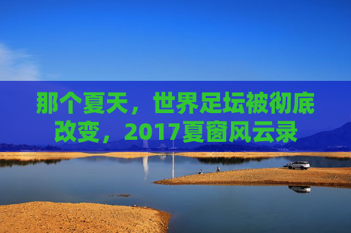 那个夏天，世界足坛被彻底改变，2017夏窗风云录