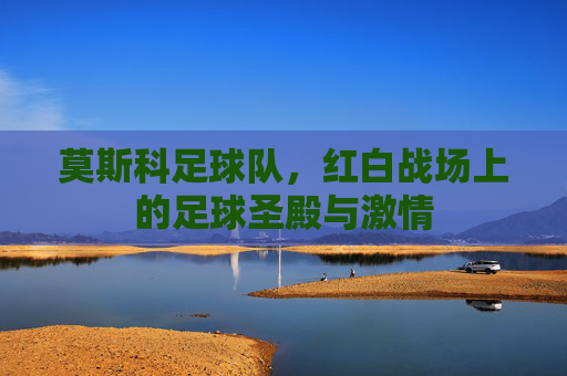 莫斯科足球队，红白战场上的足球圣殿与激情