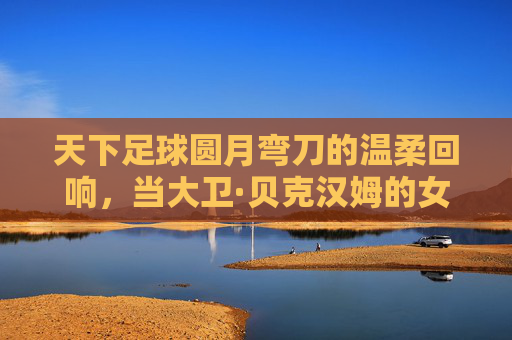 天下足球圆月弯刀的温柔回响，当大卫·贝克汉姆的女儿，站在了聚光灯下