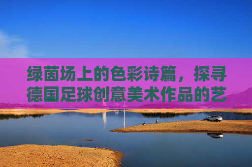 绿茵场上的色彩诗篇，探寻德国足球创意美术作品的艺术魅力