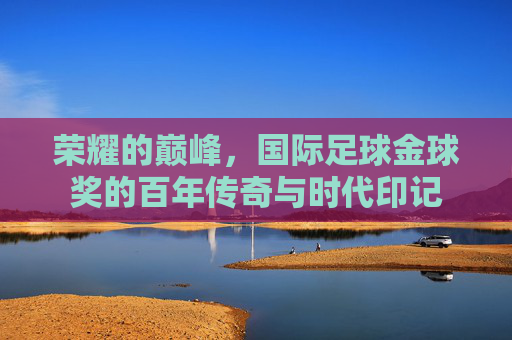 荣耀的巅峰，国际足球金球奖的百年传奇与时代印记