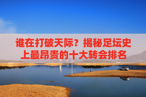 谁在打破天际？揭秘足坛史上最昂贵的十大转会排名