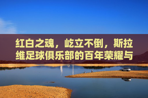 红白之魂，屹立不倒，斯拉维足球俱乐部的百年荣耀与坚韧