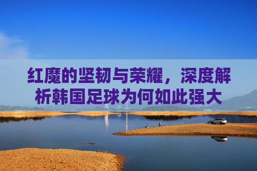 红魔的坚韧与荣耀，深度解析韩国足球为何如此强大