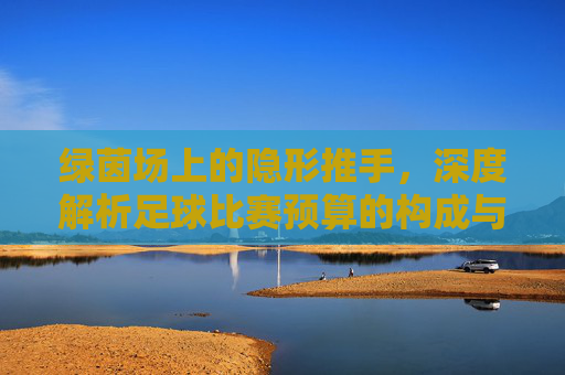 绿茵场上的隐形推手，深度解析足球比赛预算的构成与智慧
