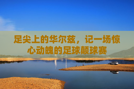 足尖上的华尔兹，记一场惊心动魄的足球颠球赛