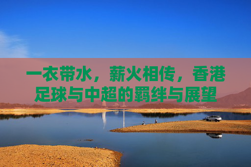一衣带水，薪火相传，香港足球与中超的羁绊与展望