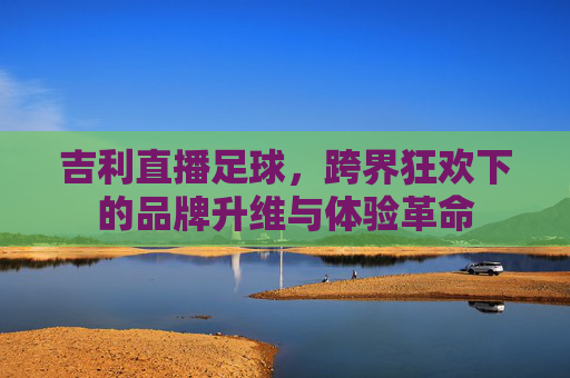 吉利直播足球，跨界狂欢下的品牌升维与体验革命