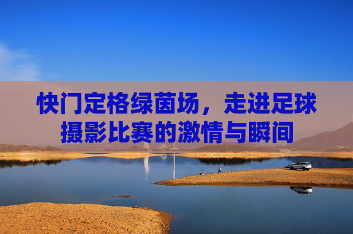 快门定格绿茵场，走进足球摄影比赛的激情与瞬间