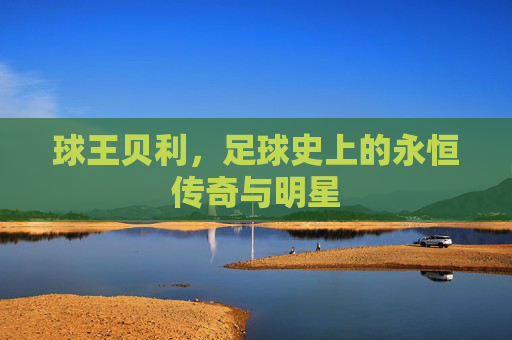 球王贝利，足球史上的永恒传奇与明星