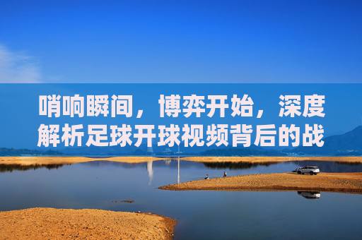 哨响瞬间，博弈开始，深度解析足球开球视频背后的战术与激情