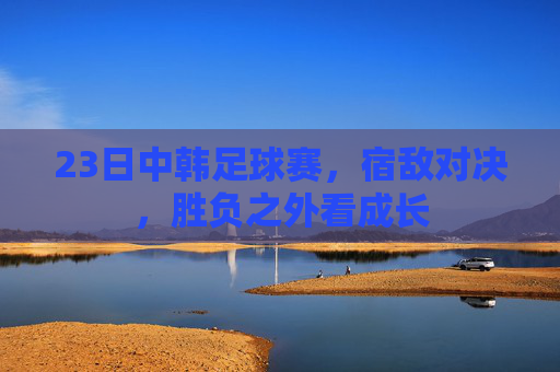 23日中韩足球赛，宿敌对决，胜负之外看成长