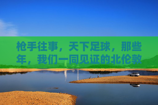 枪手往事，天下足球，那些年，我们一同见证的北伦敦荣光与遗憾