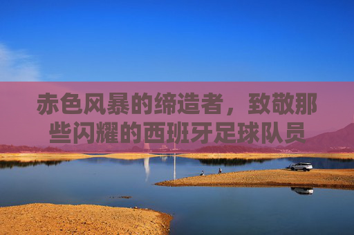 赤色风暴的缔造者，致敬那些闪耀的西班牙足球队员