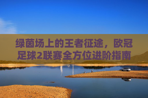 绿茵场上的王者征途，欧冠足球2联赛全方位进阶指南