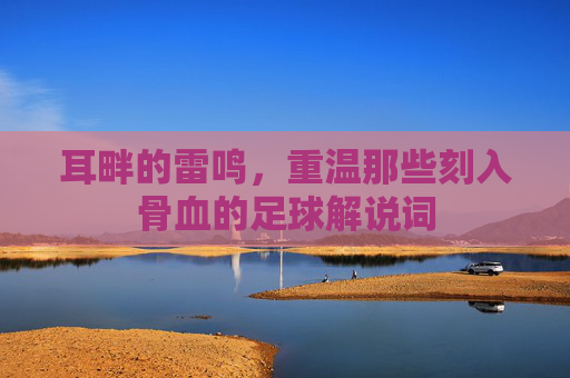 耳畔的雷鸣，重温那些刻入骨血的足球解说词