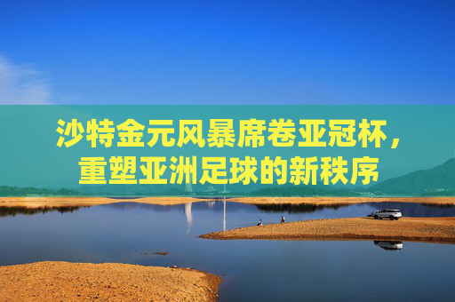 沙特金元风暴席卷亚冠杯，重塑亚洲足球的新秩序