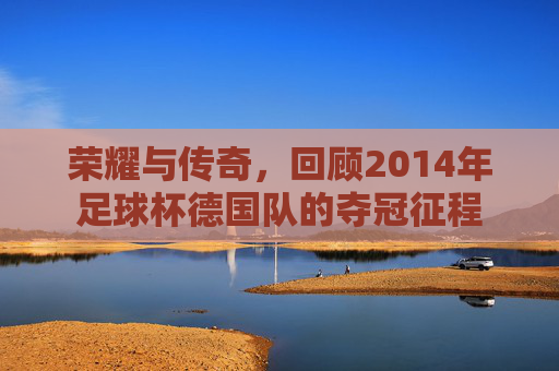 荣耀与传奇，回顾2014年足球杯德国队的夺冠征程