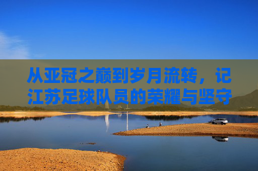 从亚冠之巅到岁月流转，记江苏足球队员的荣耀与坚守