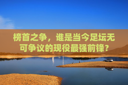 榜首之争，谁是当今足坛无可争议的现役最强前锋？