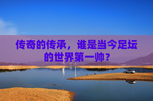 传奇的传承，谁是当今足坛的世界第一帅？