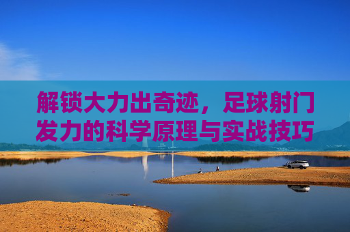 解锁大力出奇迹，足球射门发力的科学原理与实战技巧