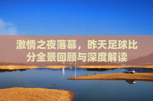 激情之夜落幕，昨天足球比分全景回顾与深度解读