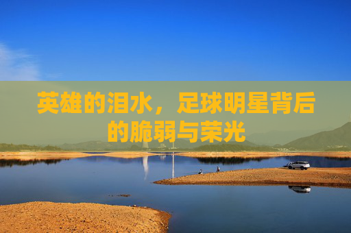 英雄的泪水，足球明星背后的脆弱与荣光