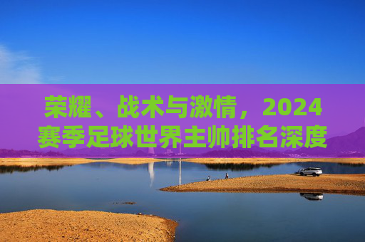 荣耀、战术与激情，2024赛季足球世界主帅排名深度解析