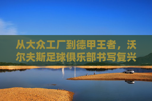 从大众工厂到德甲王者，沃尔夫斯足球俱乐部书写复兴传奇