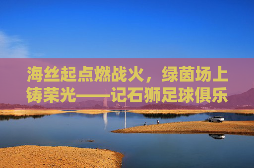 海丝起点燃战火，绿茵场上铸荣光——记石狮足球俱乐部的逐梦之旅