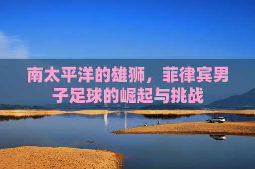 南太平洋的雄狮，菲律宾男子足球的崛起与挑战