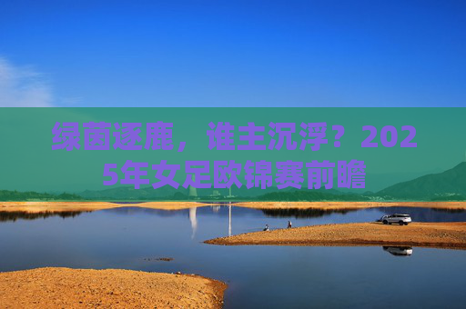 绿茵逐鹿，谁主沉浮？2025年女足欧锦赛前瞻
