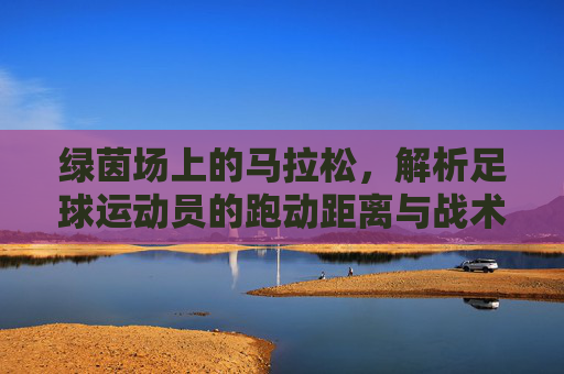 绿茵场上的马拉松，解析足球运动员的跑动距离与战术价值