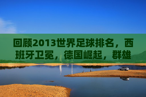 回顾2013世界足球排名，西班牙卫冕，德国崛起，群雄逐鹿
