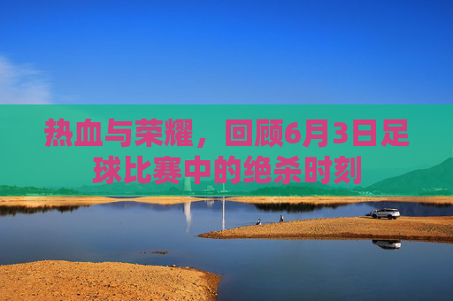 热血与荣耀，回顾6月3日足球比赛中的绝杀时刻