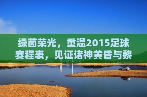 绿茵荣光，重温2015足球赛程表，见证诸神黄昏与黎明