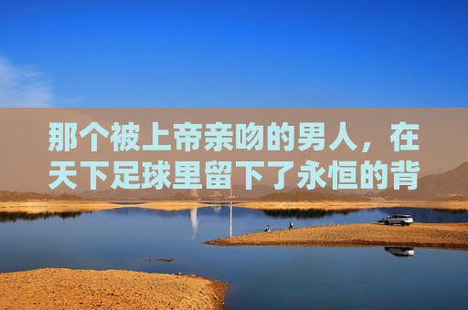 那个被上帝亲吻的男人，在天下足球里留下了永恒的背影