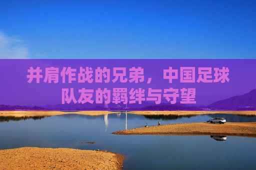 并肩作战的兄弟，中国足球队友的羁绊与守望