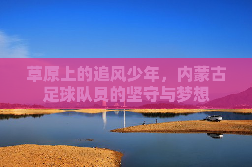 草原上的追风少年，内蒙古足球队员的坚守与梦想