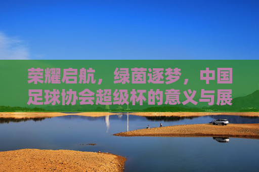 荣耀启航，绿茵逐梦，中国足球协会超级杯的意义与展望