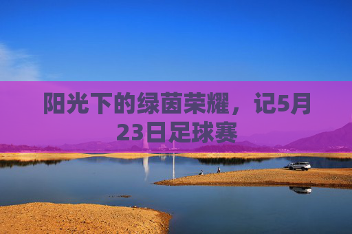 阳光下的绿茵荣耀，记5月23日足球赛