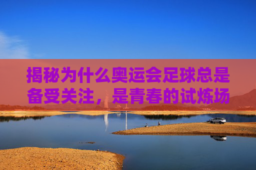 揭秘为什么奥运会足球总是备受关注，是青春的试炼场，还是世界杯的平替？