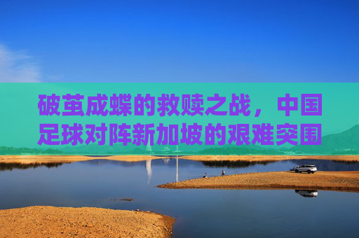 破茧成蝶的救赎之战，中国足球对阵新加坡的艰难突围