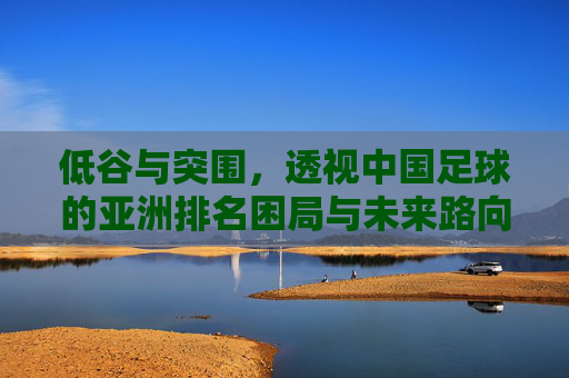 低谷与突围，透视中国足球的亚洲排名困局与未来路向