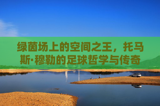 绿茵场上的空间之王，托马斯·穆勒的足球哲学与传奇人生