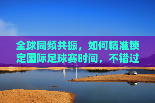 全球同频共振，如何精准锁定国际足球赛时间，不错过绿茵场上的每一秒