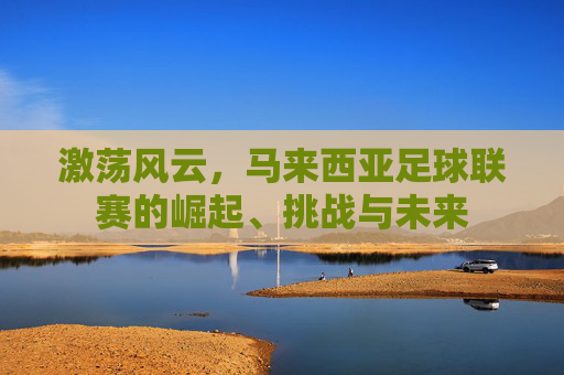 激荡风云，马来西亚足球联赛的崛起、挑战与未来