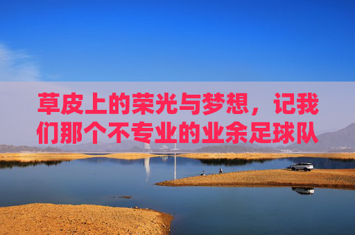 草皮上的荣光与梦想，记我们那个不专业的业余足球队