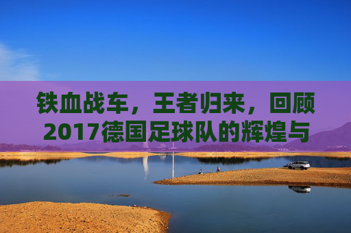 铁血战车，王者归来，回顾2017德国足球队的辉煌与传承